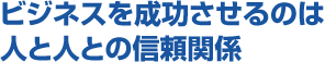 ビジネスを成功させるのは人と人との信頼関係