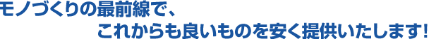 モノづくりの最前線で、これからも良いものを安く提供いたします！