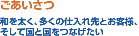 ごあいさつ　和を太く、多くの仕入先とお客様、そして国と国をつなげたい